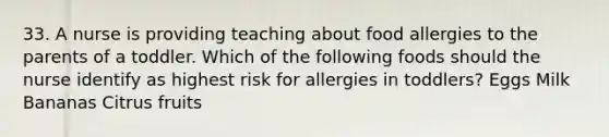 33. A nurse is providing teaching about food allergies to the parents of a toddler. Which of the following foods should the nurse identify as highest risk for allergies in toddlers? Eggs Milk Bananas Citrus fruits