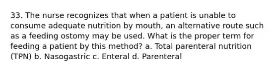 33. The nurse recognizes that when a patient is unable to consume adequate nutrition by mouth, an alternative route such as a feeding ostomy may be used. What is the proper term for feeding a patient by this method? a. Total parenteral nutrition (TPN) b. Nasogastric c. Enteral d. Parenteral