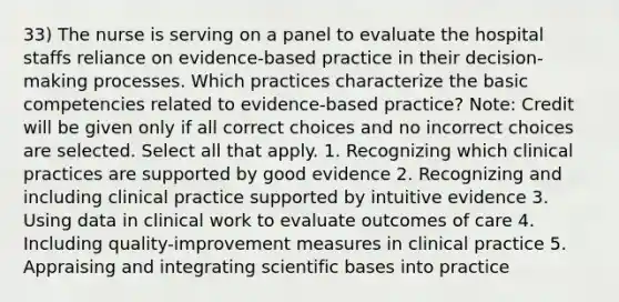 33) The nurse is serving on a panel to evaluate the hospital staffs reliance on evidence-based practice in their decision-making processes. Which practices characterize the basic competencies related to evidence-based practice? Note: Credit will be given only if all correct choices and no incorrect choices are selected. Select all that apply. 1. Recognizing which clinical practices are supported by good evidence 2. Recognizing and including clinical practice supported by intuitive evidence 3. Using data in clinical work to evaluate outcomes of care 4. Including quality-improvement measures in clinical practice 5. Appraising and integrating scientific bases into practice