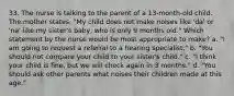 33. The nurse is talking to the parent of a 13-month-old child. The mother states, "My child does not make noises like 'da' or 'na' like my sister's baby, who is only 9 months old." Which statement by the nurse would be most appropriate to make? a. "I am going to request a referral to a hearing specialist." b. "You should not compare your child to your sister's child." c. "I think your child is fine, but we will check again in 3 months." d. "You should ask other parents what noises their children made at this age."