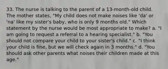 33. The nurse is talking to the parent of a 13-month-old child. The mother states, "My child does not make noises like 'da' or 'na' like my sister's baby, who is only 9 months old." Which statement by the nurse would be most appropriate to make? a. "I am going to request a referral to a hearing specialist." b. "You should not compare your child to your sister's child." c. "I think your child is fine, but we will check again in 3 months." d. "You should ask other parents what noises their children made at this age."