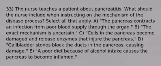 33) The nurse teaches a patient about pancreatitis. What should the nurse include when instructing on the mechanism of the disease process? Select all that apply. A) "The pancreas contracts an infection from poor blood supply through the organ." B) "The exact mechanism is uncertain." C) "Cells in the pancreas become damaged and release enzymes that injure the pancreas." D) "Gallbladder stones block the ducts in the pancreas, causing damage." E) "A poor diet because of alcohol intake causes the pancreas to become inflamed."