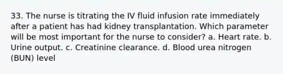 33. The nurse is titrating the IV fluid infusion rate immediately after a patient has had kidney transplantation. Which parameter will be most important for the nurse to consider? a. Heart rate. b. Urine output. c. Creatinine clearance. d. Blood urea nitrogen (BUN) level