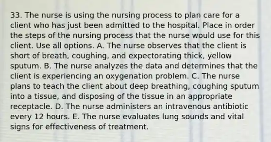 33. The nurse is using the nursing process to plan care for a client who has just been admitted to the hospital. Place in order the steps of the nursing process that the nurse would use for this client. Use all options. A. The nurse observes that the client is short of breath, coughing, and expectorating thick, yellow sputum. B. The nurse analyzes the data and determines that the client is experiencing an oxygenation problem. C. The nurse plans to teach the client about deep breathing, coughing sputum into a tissue, and disposing of the tissue in an appropriate receptacle. D. The nurse administers an intravenous antibiotic every 12 hours. E. The nurse evaluates lung sounds and vital signs for effectiveness of treatment.