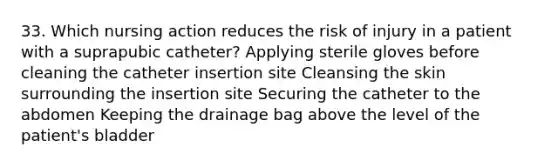 33. Which nursing action reduces the risk of injury in a patient with a suprapubic catheter? Applying sterile gloves before cleaning the catheter insertion site Cleansing the skin surrounding the insertion site Securing the catheter to the abdomen Keeping the drainage bag above the level of the patient's bladder