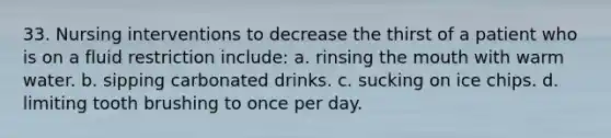 33. Nursing interventions to decrease the thirst of a patient who is on a fluid restriction include: a. rinsing the mouth with warm water. b. sipping carbonated drinks. c. sucking on ice chips. d. limiting tooth brushing to once per day.