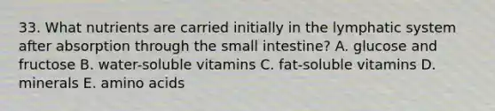 33. What nutrients are carried initially in the lymphatic system after absorption through the small intestine? A. glucose and fructose B. water-soluble vitamins C. fat-soluble vitamins D. minerals E. amino acids