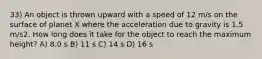 33) An object is thrown upward with a speed of 12 m/s on the surface of planet X where the acceleration due to gravity is 1.5 m/s2. How long does it take for the object to reach the maximum height? A) 8.0 s B) 11 s C) 14 s D) 16 s