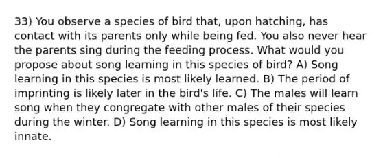 33) You observe a species of bird that, upon hatching, has contact with its parents only while being fed. You also never hear the parents sing during the feeding process. What would you propose about song learning in this species of bird? A) Song learning in this species is most likely learned. B) The period of imprinting is likely later in the bird's life. C) The males will learn song when they congregate with other males of their species during the winter. D) Song learning in this species is most likely innate.