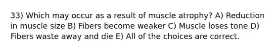 33) Which may occur as a result of muscle atrophy? A) Reduction in muscle size B) Fibers become weaker C) Muscle loses tone D) Fibers waste away and die E) All of the choices are correct.