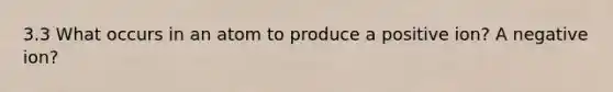 3.3 What occurs in an atom to produce a positive ion? A negative ion?