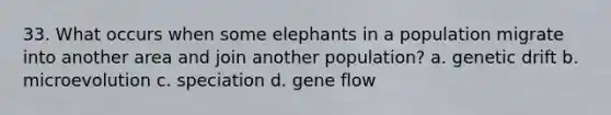 33. What occurs when some elephants in a population migrate into another area and join another population? a. genetic drift b. microevolution c. speciation d. gene flow