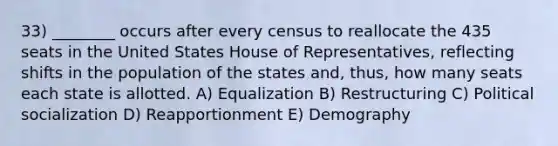 33) ________ occurs after every census to reallocate the 435 seats in the United States House of Representatives, reflecting shifts in the population of the states and, thus, how many seats each state is allotted. A) Equalization B) Restructuring C) Political socialization D) Reapportionment E) Demography