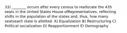 33) ________ occurs after every census to reallocate the 435 seats in the United States House ofRepresentatives, reflecting shifts in the population of the states and, thus, how many seatseach state is allotted. A) Equalization B) Restructuring C) Political socialization D) Reapportionment E) Demography