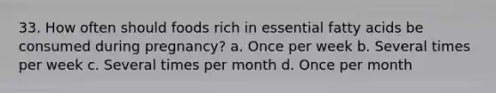 33. How often should foods rich in essential fatty acids be consumed during pregnancy? a. Once per week b. Several times per week c. Several times per month d. Once per month