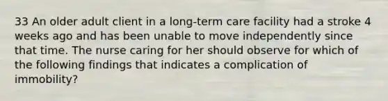 33 An older adult client in a long-term care facility had a stroke 4 weeks ago and has been unable to move independently since that time. The nurse caring for her should observe for which of the following findings that indicates a complication of immobility?