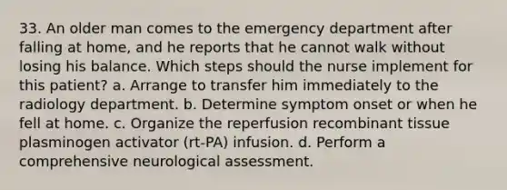 33. An older man comes to the emergency department after falling at home, and he reports that he cannot walk without losing his balance. Which steps should the nurse implement for this patient? a. Arrange to transfer him immediately to the radiology department. b. Determine symptom onset or when he fell at home. c. Organize the reperfusion recombinant tissue plasminogen activator (rt-PA) infusion. d. Perform a comprehensive neurological assessment.