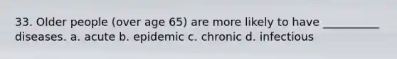 33. Older people (over age 65) are more likely to have __________ diseases.​ a. ​acute b. ​epidemic c. ​chronic d. ​infectious