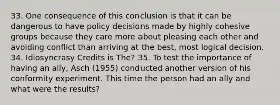 33. One consequence of this conclusion is that it can be dangerous to have policy decisions made by highly cohesive groups because they care more about pleasing each other and avoiding conflict than arriving at the best, most logical decision. 34. Idiosyncrasy Credits is The? 35. To test the importance of having an ally, Asch (1955) conducted another version of his conformity experiment. This time the person had an ally and what were the results?