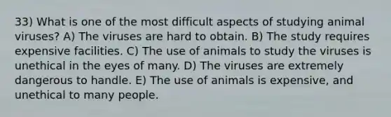 33) What is one of the most difficult aspects of studying animal viruses? A) The viruses are hard to obtain. B) The study requires expensive facilities. C) The use of animals to study the viruses is unethical in the eyes of many. D) The viruses are extremely dangerous to handle. E) The use of animals is expensive, and unethical to many people.