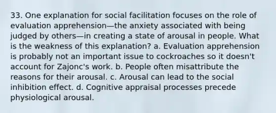 33. One explanation for social facilitation focuses on the role of evaluation apprehension—the anxiety associated with being judged by others—in creating a state of arousal in people. What is the weakness of this explanation? a. Evaluation apprehension is probably not an important issue to cockroaches so it doesn't account for Zajonc's work. b. People often misattribute the reasons for their arousal. c. Arousal can lead to the social inhibition effect. d. Cognitive appraisal processes precede physiological arousal.