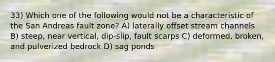 33) Which one of the following would not be a characteristic of the San Andreas fault zone? A) laterally offset stream channels B) steep, near vertical, dip-slip, fault scarps C) deformed, broken, and pulverized bedrock D) sag ponds