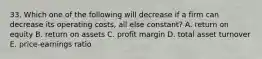 33. Which one of the following will decrease if a firm can decrease its operating costs, all else constant? A. return on equity B. return on assets C. profit margin D. total asset turnover E. price-earnings ratio