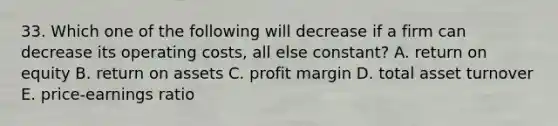 33. Which one of the following will decrease if a firm can decrease its operating costs, all else constant? A. return on equity B. return on assets C. profit margin D. total asset turnover E. price-earnings ratio