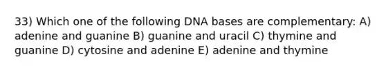 33) Which one of the following DNA bases are complementary: A) adenine and guanine B) guanine and uracil C) thymine and guanine D) cytosine and adenine E) adenine and thymine