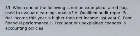 33. Which one of the following is not an example of a red flag, used to evaluate earnings quality? A. Qualified audit report B. Net income this year is higher then net income last year C. Poor financial performance D. Frequent or unexplained changes in accounting policies