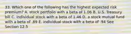 33. Which one of the following has the highest expected risk premium? A. stock portfolio with a beta of 1.06 B. U.S. Treasury bill C. individual stock with a beta of 1.46 D. a stock mutual fund with a beta of .89 E. individual stock with a beta of .94 See Section 12.5