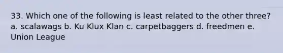 33. Which one of the following is least related to the other three? a. scalawags b. Ku Klux Klan c. carpetbaggers d. freedmen e. Union League