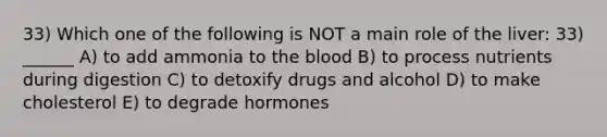 33) Which one of the following is NOT a main role of the liver: 33) ______ A) to add ammonia to the blood B) to process nutrients during digestion C) to detoxify drugs and alcohol D) to make cholesterol E) to degrade hormones