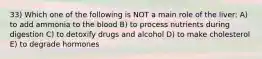 33) Which one of the following is NOT a main role of the liver: A) to add ammonia to the blood B) to process nutrients during digestion C) to detoxify drugs and alcohol D) to make cholesterol E) to degrade hormones