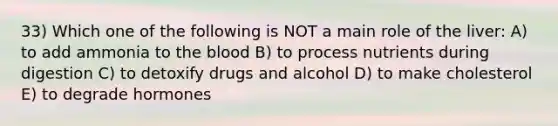 33) Which one of the following is NOT a main role of the liver: A) to add ammonia to <a href='https://www.questionai.com/knowledge/k7oXMfj7lk-the-blood' class='anchor-knowledge'>the blood</a> B) to process nutrients during digestion C) to detoxify drugs and alcohol D) to make cholesterol E) to degrade hormones