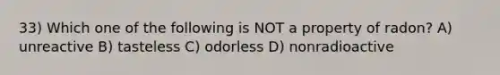 33) Which one of the following is NOT a property of radon? A) unreactive B) tasteless C) odorless D) nonradioactive