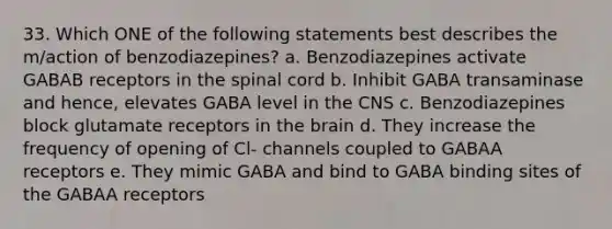 33. Which ONE of the following statements best describes the m/action of benzodiazepines? a. Benzodiazepines activate GABAB receptors in the spinal cord b. Inhibit GABA transaminase and hence, elevates GABA level in the CNS c. Benzodiazepines block glutamate receptors in the brain d. They increase the frequency of opening of Cl- channels coupled to GABAA receptors e. They mimic GABA and bind to GABA binding sites of the GABAA receptors