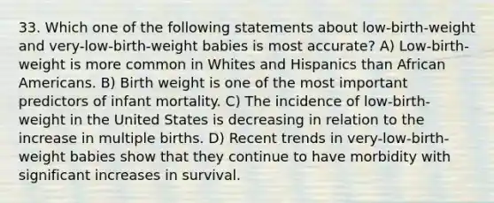 33. Which one of the following statements about low-birth-weight and very-low-birth-weight babies is most accurate? A) Low-birth-weight is more common in Whites and Hispanics than African Americans. B) Birth weight is one of the most important predictors of infant mortality. C) The incidence of low-birth-weight in the United States is decreasing in relation to the increase in multiple births. D) Recent trends in very-low-birth-weight babies show that they continue to have morbidity with significant increases in survival.