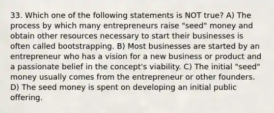 33. Which one of the following statements is NOT true? A) The process by which many entrepreneurs raise "seed" money and obtain other resources necessary to start their businesses is often called bootstrapping. B) Most businesses are started by an entrepreneur who has a vision for a new business or product and a passionate belief in the concept's viability. C) The initial "seed" money usually comes from the entrepreneur or other founders. D) The seed money is spent on developing an initial public offering.