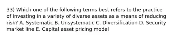 33) Which one of the following terms best refers to the practice of investing in a variety of diverse assets as a means of reducing risk? A. Systematic B. Unsystematic C. Diversification D. Security market line E. Capital asset pricing model