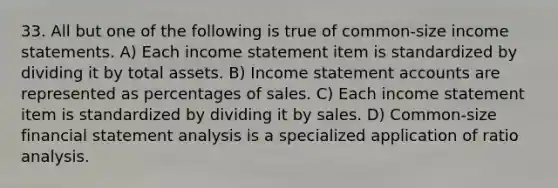 33. All but one of the following is true of common-size <a href='https://www.questionai.com/knowledge/kCPMsnOwdm-income-statement' class='anchor-knowledge'>income statement</a>s. A) Each income statement item is standardized by dividing it by total assets. B) Income statement accounts are represented as percentages of sales. C) Each income statement item is standardized by dividing it by sales. D) Common-size financial statement analysis is a specialized application of <a href='https://www.questionai.com/knowledge/kJSGp0yYmF-ratio-analysis' class='anchor-knowledge'>ratio analysis</a>.