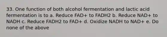 33. One function of both alcohol fermentation and lactic acid fermentation is to a. Reduce FAD+ to FADH2 b. Reduce NAD+ to NADH c. Reduce FADH2 to FAD+ d. Oxidize NADH to NAD+ e. Do none of the above