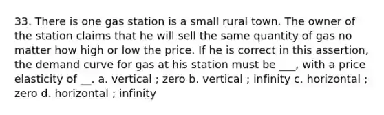 33. There is one gas station is a small rural town. The owner of the station claims that he will sell the same quantity of gas no matter how high or low the price. If he is correct in this assertion, the demand curve for gas at his station must be ___, with a price elasticity of __. a. vertical ; zero b. vertical ; infinity c. horizontal ; zero d. horizontal ; infinity