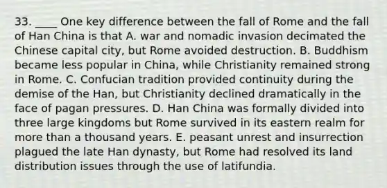 33. ____ One key difference between the fall of Rome and the fall of Han China is that A. war and nomadic invasion decimated the Chinese capital city, but Rome avoided destruction. B. Buddhism became less popular in China, while Christianity remained strong in Rome. C. Confucian tradition provided continuity during the demise of the Han, but Christianity declined dramatically in the face of pagan pressures. D. Han China was formally divided into three large kingdoms but Rome survived in its eastern realm for more than a thousand years. E. peasant unrest and insurrection plagued the late Han dynasty, but Rome had resolved its land distribution issues through the use of latifundia.