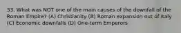 33. What was NOT one of the main causes of the downfall of the Roman Empire? (A) Christianity (B) Roman expansion out of Italy (C) Economic downfalls (D) One-term Emperors