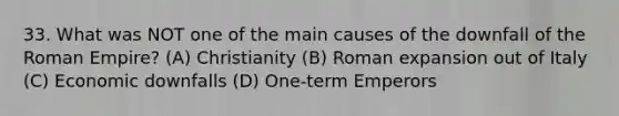 33. What was NOT one of the main causes of the downfall of the Roman Empire? (A) Christianity (B) Roman expansion out of Italy (C) Economic downfalls (D) One-term Emperors