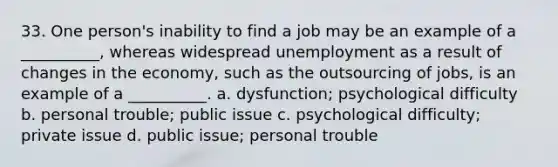 33. ​One person's inability to find a job may be an example of a __________, whereas widespread unemployment as a result of changes in the economy, such as the outsourcing of jobs, is an example of a __________. a. ​dysfunction; psychological difficulty b. ​personal trouble; public issue c. ​psychological difficulty; private issue d. ​public issue; personal trouble