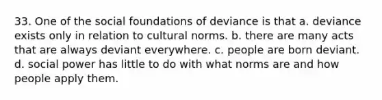 33. One of the social foundations of deviance is that a. deviance exists only in relation to cultural norms. b. there are many acts that are always deviant everywhere. c. people are born deviant. d. social power has little to do with what norms are and how people apply them.