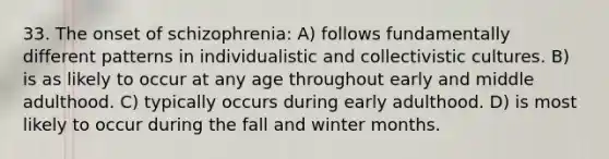 33. The onset of schizophrenia: A) follows fundamentally different patterns in individualistic and collectivistic cultures. B) is as likely to occur at any age throughout early and middle adulthood. C) typically occurs during early adulthood. D) is most likely to occur during the fall and winter months.