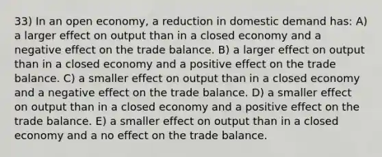 33) In an open economy, a reduction in domestic demand has: A) a larger effect on output than in a closed economy and a negative effect on the trade balance. B) a larger effect on output than in a closed economy and a positive effect on the trade balance. C) a smaller effect on output than in a closed economy and a negative effect on the trade balance. D) a smaller effect on output than in a closed economy and a positive effect on the trade balance. E) a smaller effect on output than in a closed economy and a no effect on the trade balance.